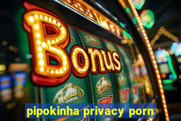 pipokinha privacy porn