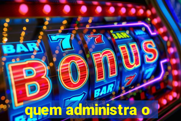 quem administra o