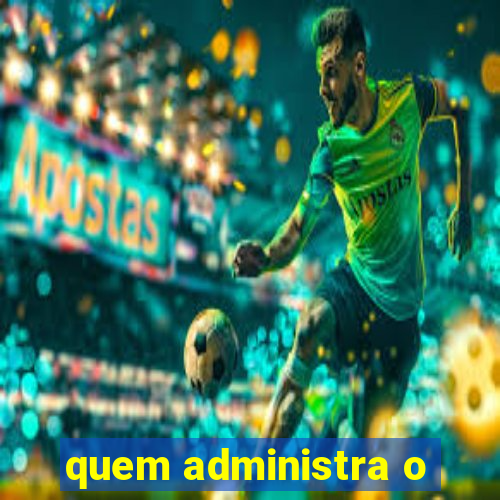 quem administra o