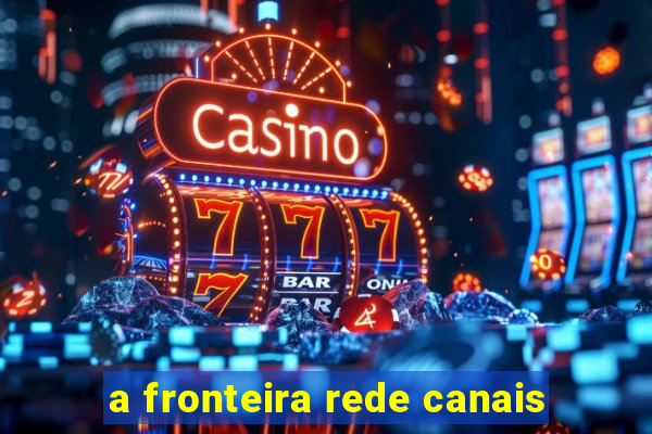 a fronteira rede canais