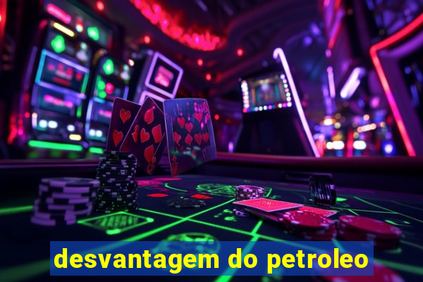 desvantagem do petroleo